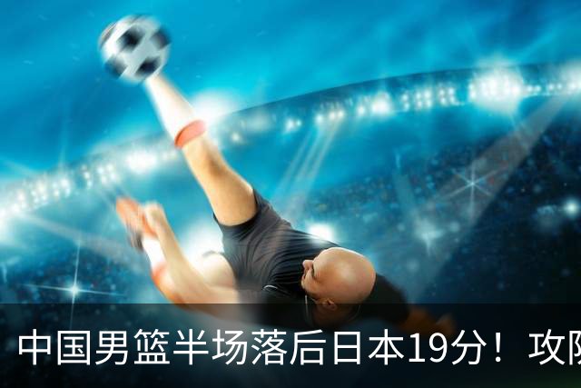 中国男篮半场落后日本19分！攻防两端被爆，郭士强毫无办法，真危险了